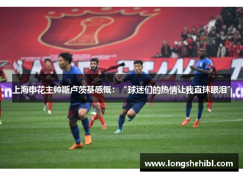 上海申花主帅斯卢茨基感慨：“球迷们的热情让我直抹眼泪”