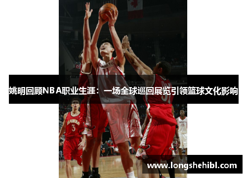 姚明回顾NBA职业生涯：一场全球巡回展览引领篮球文化影响